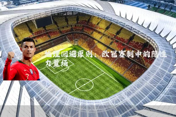 地理回避原则:欧冠赛制中的隐性力量场